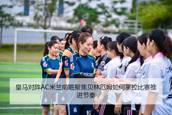 皇马对阵AC米兰前瞻聚焦贝林厄姆如何掌控比赛推进节奏